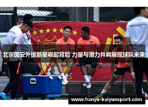 北京国安外援新星崛起背后 力量与潜力并肩展现球队未来