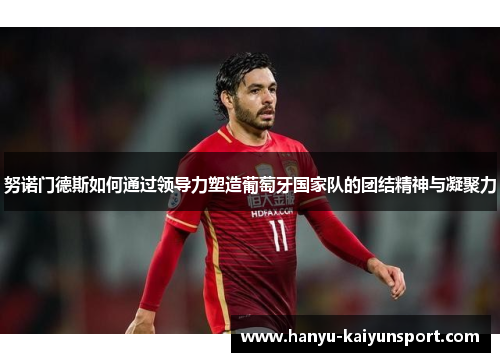 努诺门德斯如何通过领导力塑造葡萄牙国家队的团结精神与凝聚力