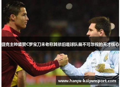 捷克主帅盛赞C罗宝刀未老称其依旧是球队最不可忽视的天才核心