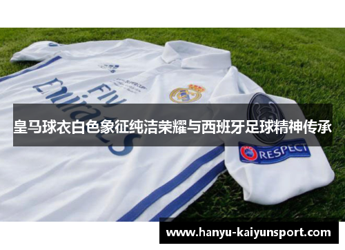 皇马球衣白色象征纯洁荣耀与西班牙足球精神传承