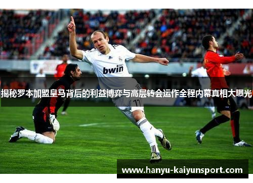 揭秘罗本加盟皇马背后的利益博弈与高层转会运作全程内幕真相大曝光