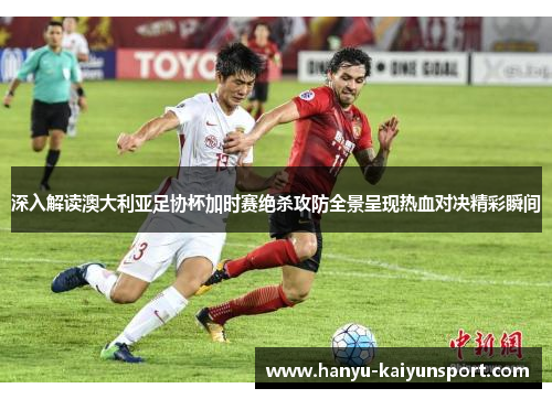深入解读澳大利亚足协杯加时赛绝杀攻防全景呈现热血对决精彩瞬间