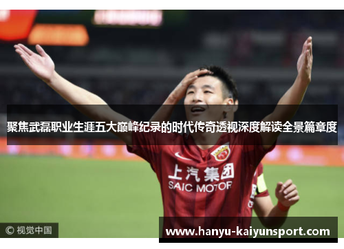 聚焦武磊职业生涯五大巅峰纪录的时代传奇透视深度解读全景篇章度 聚焦武磊职业生涯五大巅峰纪录的时代传奇透视深度解读全景篇章度