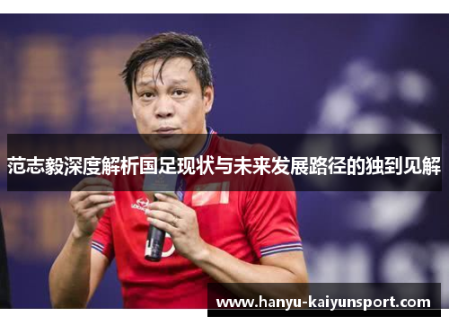 范志毅深度解析国足现状与未来发展路径的独到见解 范志毅深度解析国足现状与未来发展路径的独到见解