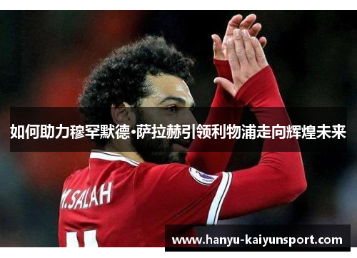 如何助力穆罕默德·萨拉赫引领利物浦走向辉煌未来 如何助力穆罕默德·萨拉赫引领利物浦走向辉煌未来