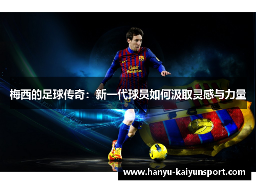 梅西的足球传奇:新一代球员如何汲取灵感与力量 梅西的足球传奇:新一代球员如何汲取灵感与力量