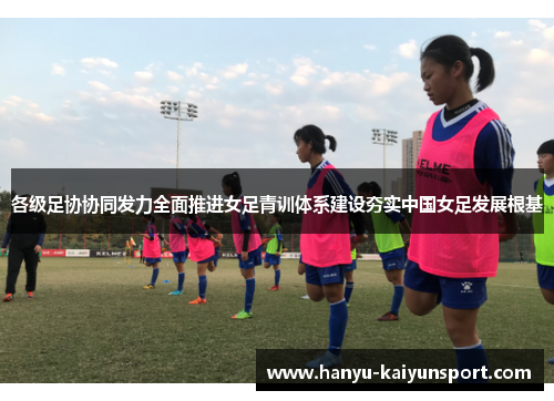 各级足协协同发力全面推进女足青训体系建设夯实中国女足发展根基 各级足协协同发力全面推进女足青训体系建设夯实中国女足发展根基