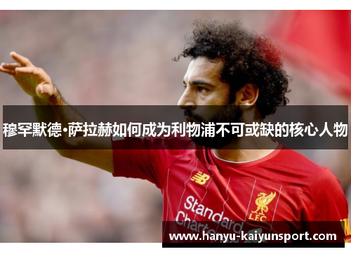 穆罕默德·萨拉赫如何成为利物浦不可或缺的核心人物