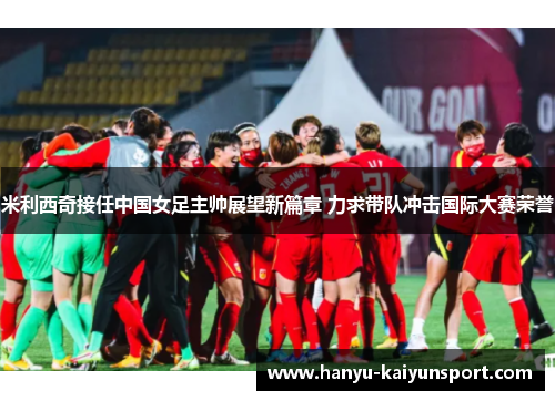 米利西奇接任中国女足主帅展望新篇章 力求带队冲击国际大赛荣誉
