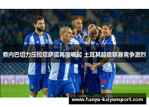 费内巴切力压拉塔萨雷再度崛起 土耳其超级联赛竞争激烈 费内巴切力压拉塔萨雷再度崛起 土耳其超级联赛竞争激烈